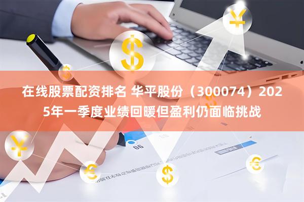 在线股票配资排名 华平股份（300074）2025年一季度业绩回暖但盈利仍面临挑战
