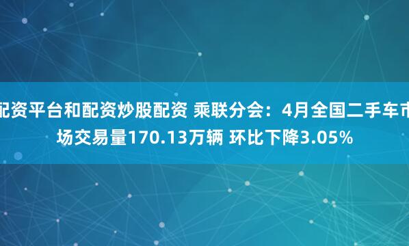 配资平台和配资炒股配资 乘联分会：4月全国二手车市场交易量170.13万辆 环比下降3.05%