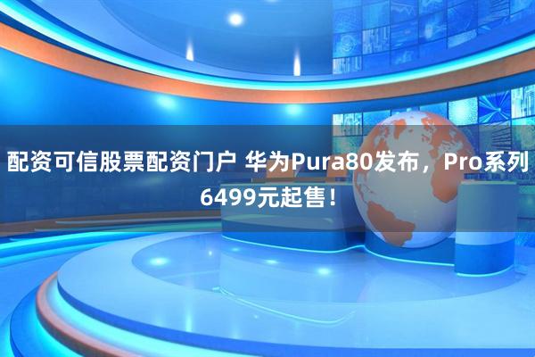配资可信股票配资门户 华为Pura80发布，Pro系列6499元起售！