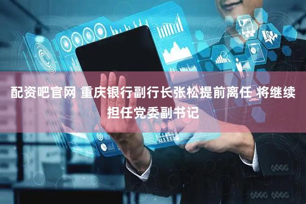 配资吧官网 重庆银行副行长张松提前离任 将继续担任党委副书记