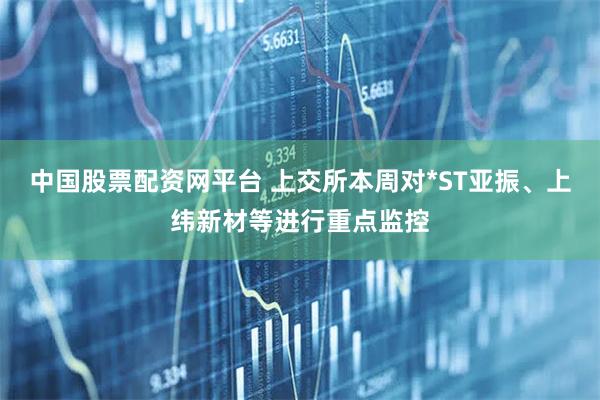 中国股票配资网平台 上交所本周对*ST亚振、上纬新材等进行重点监控