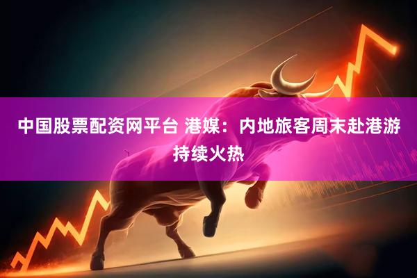 中国股票配资网平台 港媒：内地旅客周末赴港游持续火热