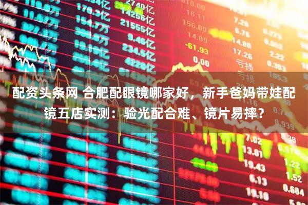 配资头条网 合肥配眼镜哪家好，新手爸妈带娃配镜五店实测：验光配合难、镜片易摔？